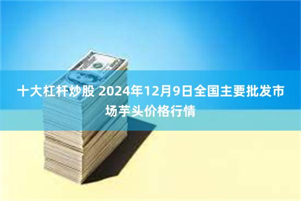 十大杠杆炒股 2024年12月9日全国主要批发市场芋头价格行情