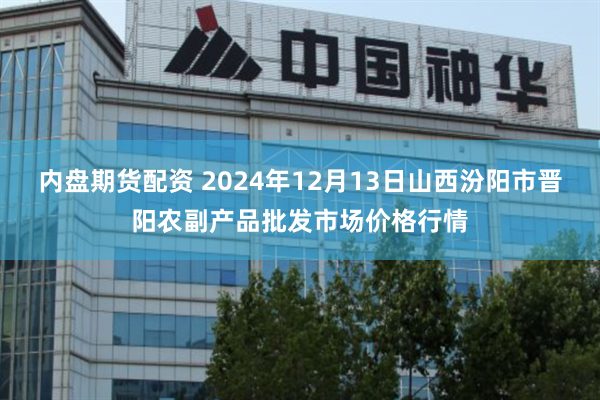 内盘期货配资 2024年12月13日山西汾阳市晋阳农副产品批发市场价格行情