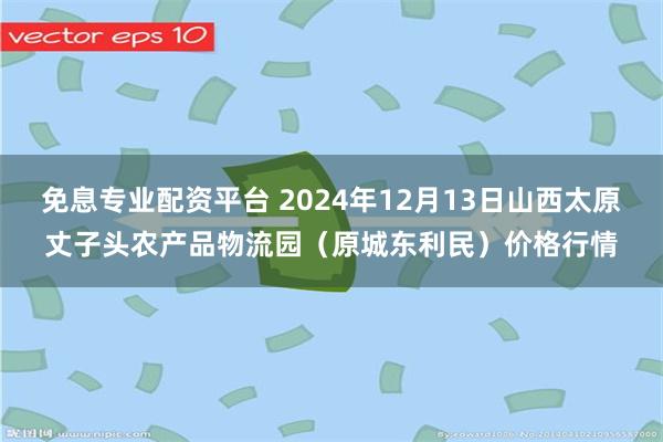 免息专业配资平台 2024年12月13日山西太原丈子头农产品物流园（原城东利民）价格行情