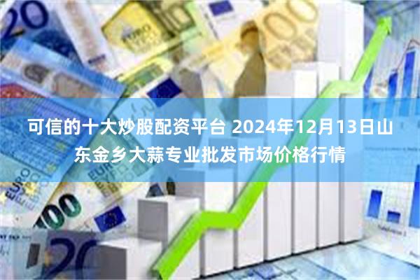 可信的十大炒股配资平台 2024年12月13日山东金乡大蒜专业批发市场价格行情