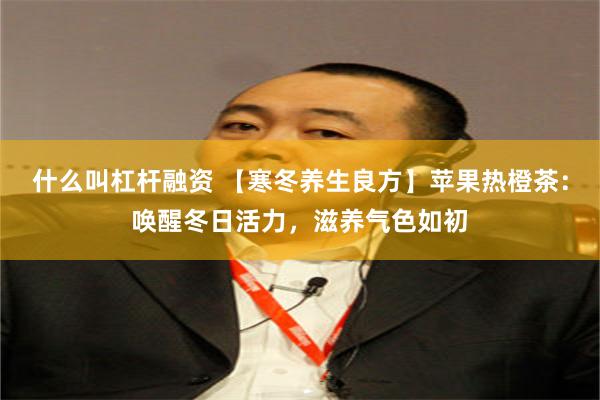 什么叫杠杆融资 【寒冬养生良方】苹果热橙茶：唤醒冬日活力，滋养气色如初