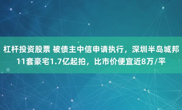 杠杆投资股票 被债主中信申请执行，深圳半岛城邦11套豪宅1.7亿起拍，比市价便宜近8万/平