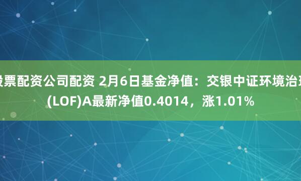 股票配资公司配资 2月6日基金净值：交银中证环境治理(LOF)A最新净值0.4014，涨1.01%