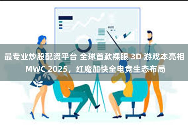 最专业炒股配资平台 全球首款裸眼 3D 游戏本亮相 MWC 2025，红魔加快全电竞生态布局