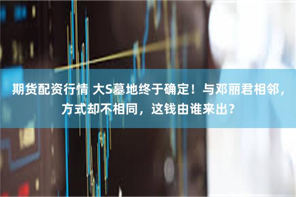 期货配资行情 大S墓地终于确定！与邓丽君相邻，方式却不相同，这钱由谁来出？