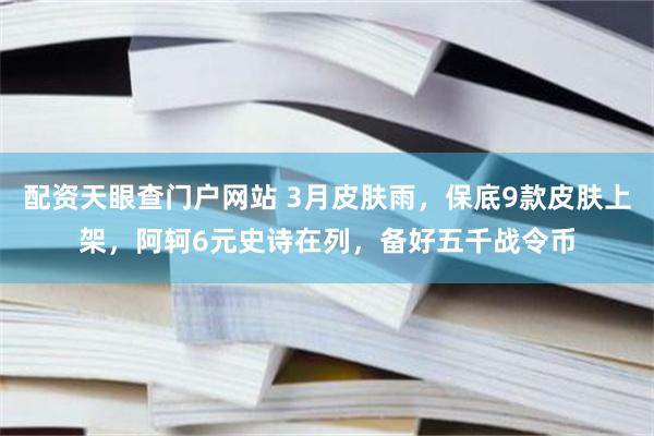 配资天眼查门户网站 3月皮肤雨，保底9款皮肤上架，阿轲6元史诗在列，备好五千战令币