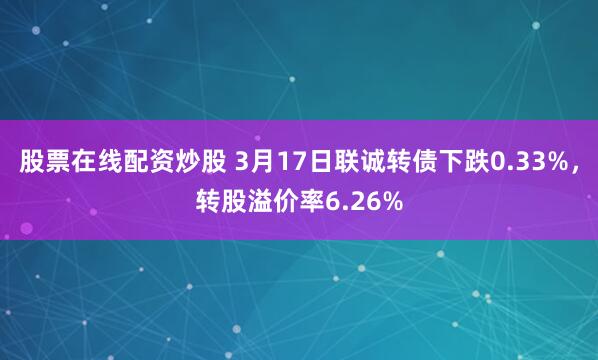 股票在线配资炒股 3月17日联诚转债下跌0.33%，转股溢价率6.26%