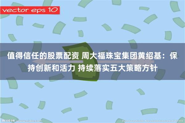 值得信任的股票配资 周大福珠宝集团黄绍基：保持创新和活力 持续落实五大策略方针