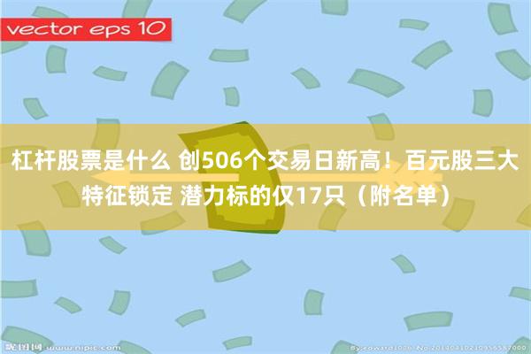 杠杆股票是什么 创506个交易日新高！百元股三大特征锁定 潜力标的仅17只（附名单）