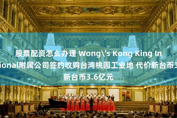 股票配资怎么办理 Wong's Kong King International附属公司签约收购台湾桃园工业地 代价新台币3.6亿元