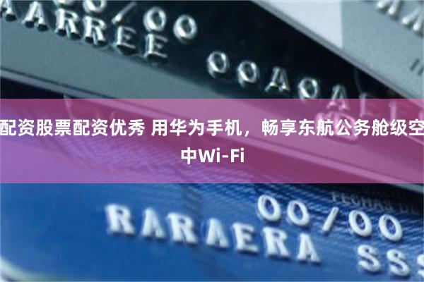 配资股票配资优秀 用华为手机，畅享东航公务舱级空中Wi-Fi