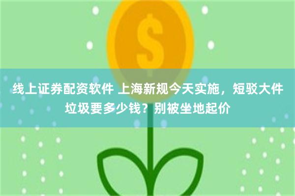线上证券配资软件 上海新规今天实施，短驳大件垃圾要多少钱？别被坐地起价